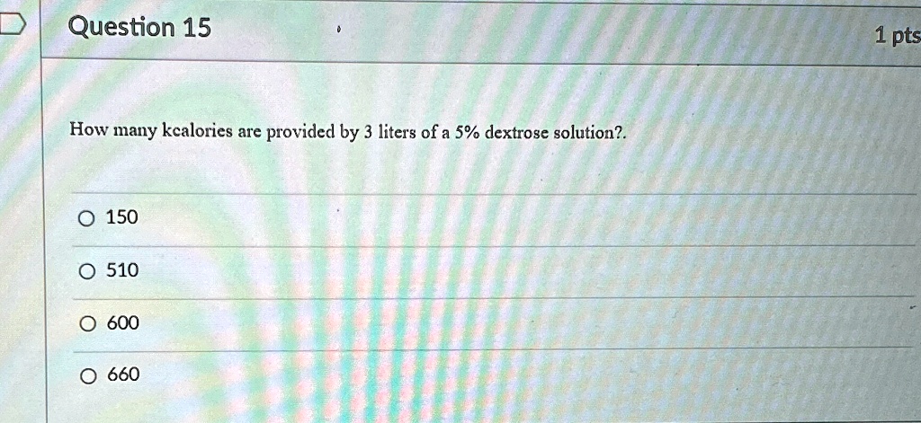 Question 15
How many kcalories are provided by 3 liters of a 5% dextrose solution?.
? 150
? 510
? 600
? 660
1 pts