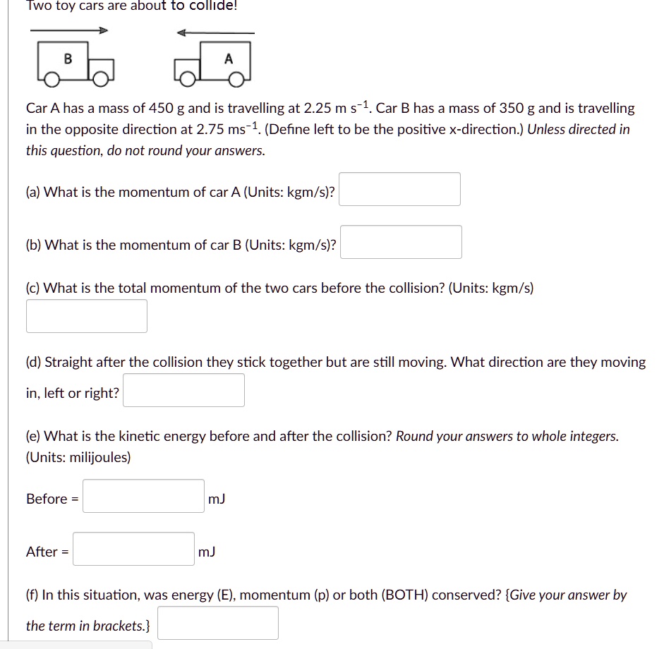 Two toy cars are about to collide!
Car A has a mass of 450 g and is travelling at 2.25 m s?¹. Car B has a mass of 350 g and is travelling in the opposite direction at 2.75 ms?¹. (Define left to be the positive x-direction.) Unless directed in this question, do not round your answers.
(a) What is the momentum of car A (Units: kgm/s)?
(b) What is the momentum of car B (Units: kgm/s)?
(c) What is the total momentum of the two cars before the collision? (Units: kgm/s)
(d) Straight after the collision they stick together but are still moving. What direction are they moving in, left or right?
(e) What is the kinetic energy before and after the collision? Round your answers to whole integers. (Units: milijoules)
Before = mJ
After = mJ
(f) In this situation, was energy (E), momentum (p) or both (BOTH) conserved? Give your answer by the term in brackets.