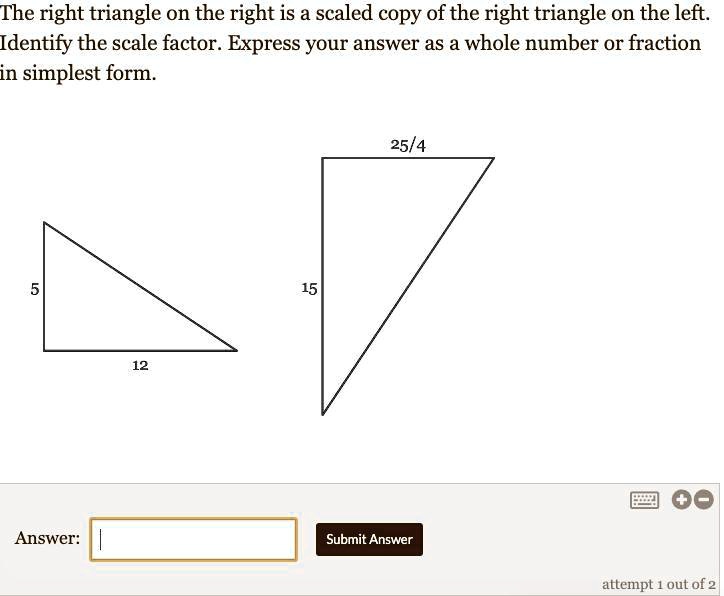 Solved The Right Triangle On The Right Is A Scaled Copy Of The Right Triangle On The Left Identify The Scale Factor Express Your Answer As A Whole Number Or Fraction In