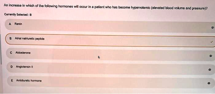 An increase in which of the following hormones will occur in a patient who has become hypervolemic (elevated blood volume and pressure)?
A Renin
B Atrial natriuretic peptide
C Aldosterone
D Angiotensin II
E Antidiuretic hormone