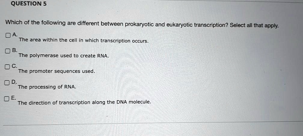 QUESTION 5

Which of the following are different between prokaryotic and eukaryotic transcription? Select all that apply.

A. The area within the cell in which transcription occurs.
B. The polymerase used to create RNA.
C. The promoter sequences used.
D. The processing of RNA.
E. The direction of transcription along the DNA molecule.