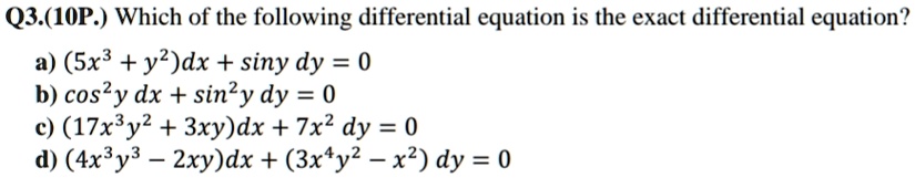 Q3.(10P.) Which of the following differential equation is the exact differential equation?
a) (5x^3 + y^2)dx + sin y   dy = 0
b) cos^2 y   dx + sin^2 y   dy = 0
c) (17x^3y^2 + 3xy)dx + 7x^2   dy = 0
d) (4x^3y^3 - 2xy)dx + (3x^4y^2 - x^2)   dy = 0