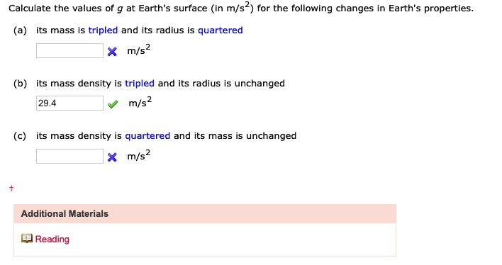 Calculate the values of g at Earth's surface (in m/s²) for the following changes in Earth's properties.
(a) its mass is tripled and its radius is quartered
× m/s²
(b) its mass density is tripled and its radius is unchanged
29.4  m/s²
(c) its mass density is quartered and its mass is unchanged
× m/s²
+
Additional Materials
Reading