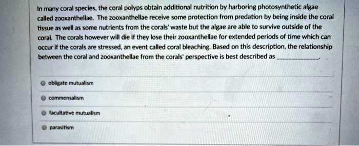 In many coral species, the coral polyps obtain additional nutrition by harboring photosynthetic algae called zooxanthellae. The zooxanthellae receive some protection from predation by being inside the coral tissue as well as some nutrients from the corals' waste but the algae are able to survive outside of the coral. The corals however will die if they lose their zooxanthellae for extended periods of time which can occur if the corals are stressed, an event called coral bleaching. Based on this description, the relationship between the coral and zooxanthellae from the corals' perspective is best described as .

obligate mutualism
commensalism
facultative mutualism
parasitism