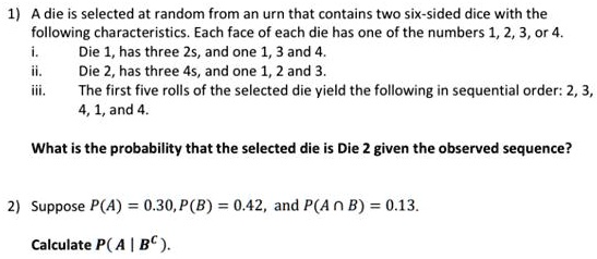 1) A die is selected at random from an urn that contains two six-sided dice with the following characteristics. Each face of each die has one of the numbers 1, 2, 3, or 4.
i. Die 1, has three 2s, and one 1, 3 and 4.
ii. Die 2, has three 4s, and one 1, 2 and 3.
iii. The first five rolls of the selected die yield the following in sequential order: 2, 3, 4, 1, and 4.

What is the probability that the selected die is Die 2 given the observed sequence?

2) Suppose P(A) = 0.30, P(B) = 0.42, and P(A ? B) = 0.13.

Calculate P( A | B^C ).