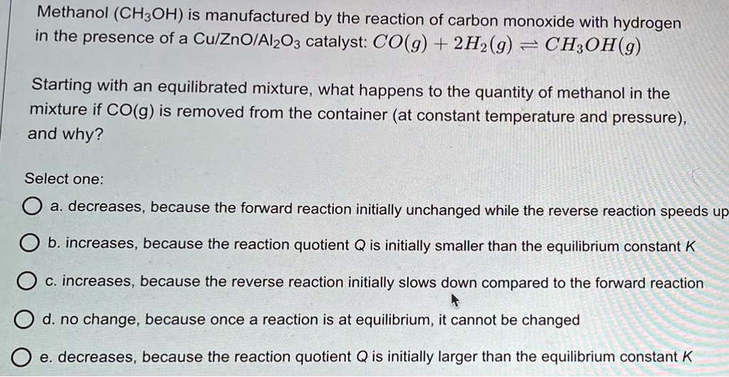 Methanol (CH3OH) is manufactured by the reaction of carbon monoxide with hydrogen in the presence of a Cu/ZnO/Al2O3 catalyst: CO(g) + 2H2(g) ? CH3OH(g)

Starting with an equilibrated mixture, what happens to the quantity of methanol in the mixture if CO(g) is removed from the container (at constant temperature and pressure), and why?

Select one:
a. decreases, because the forward reaction initially unchanged while the reverse reaction speeds up
b. increases, because the reaction quotient Q is initially smaller than the equilibrium constant K
c. increases, because the reverse reaction initially slows down compared to the forward reaction
d. no change, because once a reaction is at equilibrium, it cannot be changed
e. decreases, because the reaction quotient Q is initially larger than the equilibrium constant K