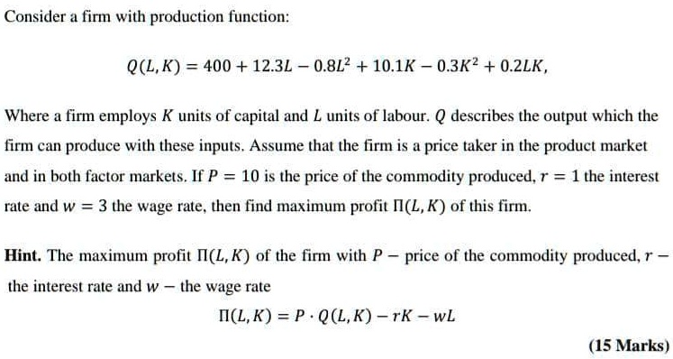 Consider a firm with production function:

Q(L, K) = 400 + 12.3L - 0.8L^2 + 10.1K - 0.3K^2 + 0.2LK,

Where a firm employs K units of capital and L units of labour. Q describes the output which the firm can produce with these inputs. Assume that the firm is a price taker in the product market and in both factor markets. If P = 10 is the price of the commodity produced, r = 1 the interest rate and w = 3 the wage rate, then find maximum profit ?(L, K) of this firm.

Hint. The maximum profit ?(L, K) of the firm with P – price of the commodity produced, r – the interest rate and w – the wage rate
?(L, K) = P · Q(L, K) – rK – wL