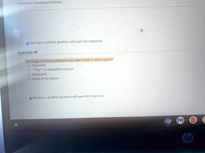 Question Completion Status:
Moving to another question will save this response.
Question 49
The usage of which substance has seen a rise in recent years?
Cigarettes
"Dip" or chewable tobacco
Marijuana
None of the above
Moving to another question will save this response.