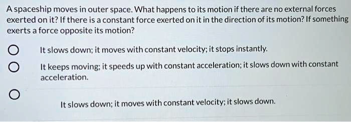 A spaceship moves in outer space. What happens to its motion if there are no external forces exerted on it? If there is a constant force exerted on it in the direction of its motion? If something exerts a force opposite its motion?

It slows down; it moves with constant velocity; it stops instantly.
It keeps moving; it speeds up with constant acceleration; it slows down with constant acceleration.
It slows down; it moves with constant velocity; it slows down.