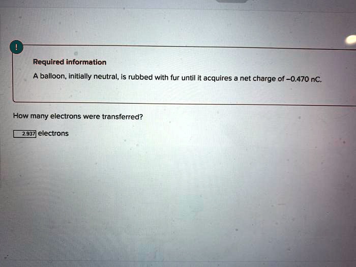 Required information
A balloon, initially neutral, is rubbed with fur until it acquires a net charge of -0.470 nC.
How many electrons were transferred?
2.937 electrons