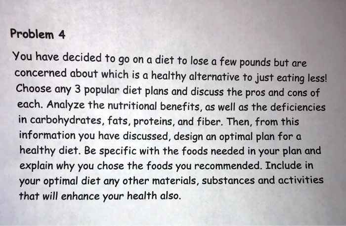 You have decided to go on a diet to lose a few pounds but are concerned about which is a healthy alternative to just eating less! Choose any 3 popular diet plans and discuss the pros and cons of each. Analyze the nutritional benefits, as well as the deficiencies in carbohydrates, fats, proteins, and fiber. Then, from this information you have discussed, design an optimal plan for a healthy diet. Be specific with the foods needed in your plan and explain why you chose the foods you recommended. Include in your optimal diet any other materials, substances and activities that will enhance your health also.