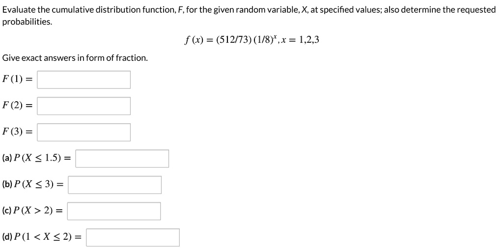 Evaluate the cumulative distribution function, F, for the given random variable, X, at specified values; also determine the requested probabilities.

f (x) = (512/73) (1/8)^x, x = 1,2,3

Give exact answers in form of fraction.
F (1) =
F (2) =
F (3) =
(a) P (X ? 1.5) =
(b) P (X ? 3) =
(c) P (X > 2) =
(d) P (1 < X ? 2) =