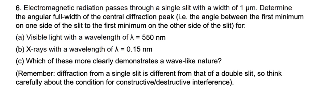 6. Electromagnetic radiation passes through a single slit with a width of 1 µm. Determine the angular full-width of the central diffraction peak (i.e. the angle between the first minimum on one side of the slit to the first minimum on the other side of the slit) for:
(a) Visible light with a wavelength of λ = 550 nm
(b) X-rays with a wavelength of λ = 0.15 nm
(c) Which of these more clearly demonstrates a wave-like nature?
(Remember: diffraction from a single slit is different from that of a double slit, so think carefully about the condition for constructive/destructive interference).