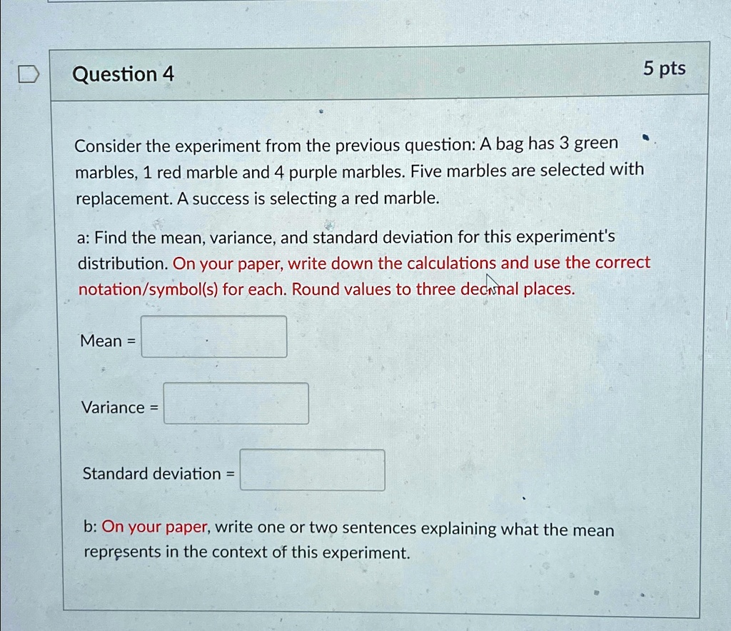 5 pts
Question 4
Consider the experiment from the previous question: A bag has 3 green
marbles, 1 red marble and 4 purple marbles. Five marbles are selected with
replacement. A success is selecting a red marble.
a: Find the mean, variance, and standard deviation for this experiment's
distribution. On your paper, write down the calculations and use the correct
otation/symbol(s) for each. Round values to three decimal places.
Mean = 
Variance = 
Standard deviation = 
b: On your paper, write one or two sentences explaining what the mean
represents in the context of this experiment.