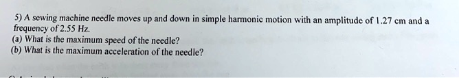 A sewing machine needle moves up and down in simple harmonic motion with an amplitude of 1.27 cm and a frequency of 2.55 Hz.
(a) What is the maximum speed of the needle?
(b) What is the maximum acceleration of the needle?