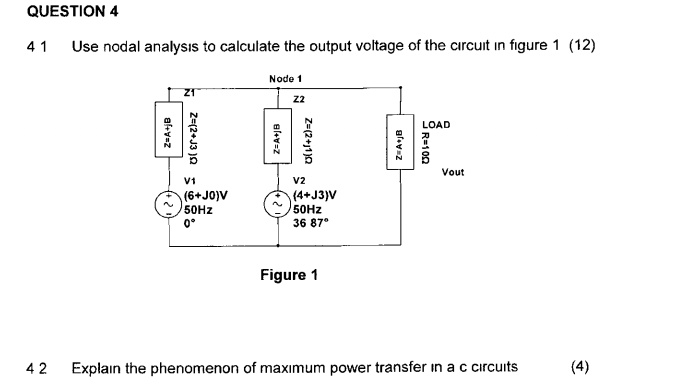 QUESTION 4
4.1 Use nodal analysis to calculate the output voltage of the circuit in figure 1 (12)
Node 1
Z1
Z=A+jB
Z=(2+j3)?
V1
(6+J0)V
50Hz
0°
Z2
Z=A+jB
Z=(2+j1)?
V2
(4+J3)V
50Hz
36.87°
LOAD
Z=A+jB
R=10?
Vout
Figure 1
4.2 Explain the phenomenon of maximum power transfer in a.c. circuits (4)