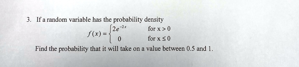 3. If a random variable has the probability density
f(x) =  2e^-2x   for  x > 0
 0    for  x ≤ 0
Find the probability that it will take on a value between 0.5 and 1.