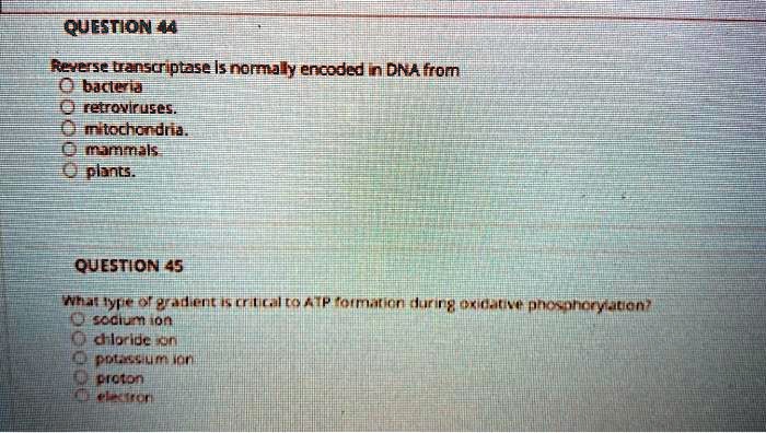 Reverse transcriptase is normally encoded in DNA from
bacteria
retroviruses.
mitochondria.
mammals
plants.
What type of gradient is critical to ATP formation during oxidative phosphorylation?
sodium ion
chloride ion
potassium ion
proton
electron