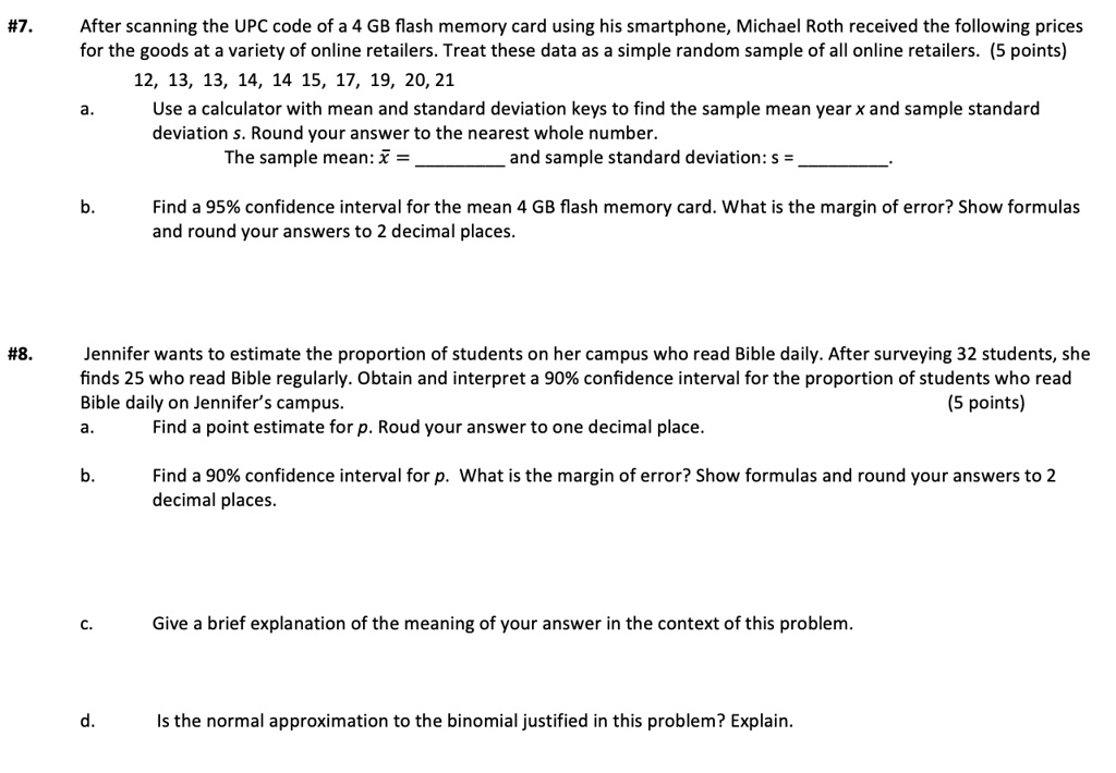 #7. After scanning the UPC code of a 4 GB flash memory card using his smartphone, Michael Roth received the following prices for the goods at a variety of online retailers. Treat these data as a simple random sample of all online retailers. (5 points)
12, 13, 13, 14, 14, 15, 17, 19, 20, 21
a. Use a calculator with mean and standard deviation keys to find the sample mean year x and sample standard deviation s. Round your answer to the nearest whole number.
The sample mean: x? =  and sample standard deviation: s = .

b. Find a 95% confidence interval for the mean 4 GB flash memory card. What is the margin of error? Show formulas and round your answers to 2 decimal places.

#8. Jennifer wants to estimate the proportion of students on her campus who read Bible daily. After surveying 32 students, she finds 25 who read Bible regularly. Obtain and interpret a 90% confidence interval for the proportion of students who read Bible daily on Jennifer's campus. (5 points)
a. Find a point estimate for p. Roud your answer to one decimal place.

b. Find a 90% confidence interval for p. What is the margin of error? Show formulas and round your answers to 2 decimal places.

c. Give a brief explanation of the meaning of your answer in the context of this problem.

d. Is the normal approximation to the binomial justified in this problem? Explain.