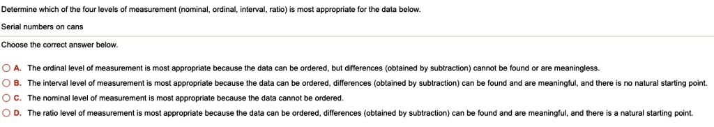 Determine which of the four levels of measurement (nominal, ordinal, interval, ratio) is most appropriate for the data below.
Serial numbers on cans
Choose the correct answer below.
A. The ordinal level of measurement is most appropriate because the data can be ordered, but differences (obtained by subtraction) cannot be found or are meaningless.
B. The interval level of measurement is most appropriate because the data can be ordered, differences (obtained by subtraction) can be found and are meaningful, and there is no natural starting point.
C. The nominal level of measurement is most appropriate because the data cannot be ordered.
D. The ratio level of measurement is most appropriate because the data can be ordered, differences (obtained by subtraction) can be found and are meaningful, and there is a natural starting point.