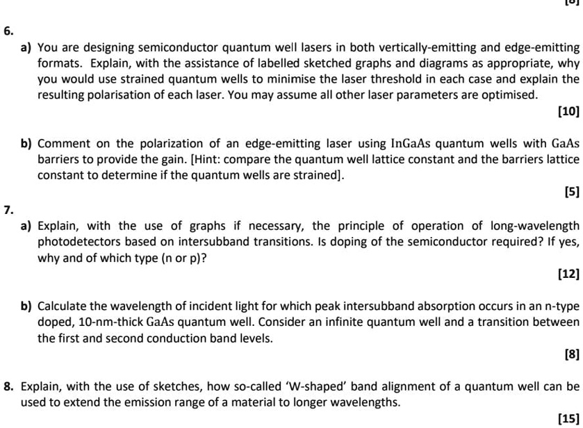 6.
a) You are designing semiconductor quantum well lasers in both vertically-emitting and edge-emitting
formats. Explain, with the assistance of labelled sketched graphs and diagrams as appropriate, why
you would use strained quantum wells to minimise the laser threshold in each case and explain the
resulting polarisation of each laser. You may assume all other laser parameters are optimised.
[10]
b) Comment on the polarization of an edge-emitting laser using InGaAs quantum wells with GaAs
barriers to provide the gain. [Hint: compare the quantum well lattice constant and the barriers lattice
constant to determine if the quantum wells are strained].
[5]
7.
a) Explain, with the use of graphs if necessary, the principle of operation of long-wavelength
photodetectors based on intersubband transitions. Is doping of the semiconductor required? If yes,
why and of which type (n or p)?
[12]
b) Calculate the wavelength of incident light for which peak intersubband absorption occurs in an n-type
doped, 10-nm-thick GaAs quantum well. Consider an infinite quantum well and a transition between
the first and second conduction band levels.
[8]
8. Explain, with the use of sketches, how so-called 'W-shaped' band alignment of a quantum well can be
used to extend the emission range of a material to longer wavelengths.
[15]