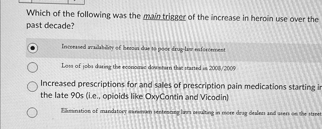 Which of the following was the main trigger of the increase in heroin use over the
past decade?
Increased availability of heroin due to poor drug-law enforcement
Loss of jobs during the economic downturn that started in 2008/2009
Increased prescriptions for and sales of prescription pain medications starting in
the late 90s (i.e., opioids like OxyContin and Vicodin)
Elimination of mandatory minimum sentencing laws resulting in more drug dealers and users on the streets
