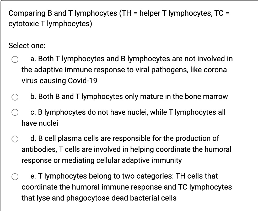 Comparing B and T lymphocytes (TH = helper T lymphocytes, TC = cytotoxic T lymphocytes)

Select one:
a. Both T lymphocytes and B lymphocytes are not involved in the adaptive immune response to viral pathogens, like corona virus causing Covid-19
b. Both B and T lymphocytes only mature in the bone marrow
c. B lymphocytes do not have nuclei, while T lymphocytes all have nuclei
d. B cell plasma cells are responsible for the production of antibodies, T cells are involved in helping coordinate the humoral response or mediating cellular adaptive immunity
e. T lymphocytes belong to two categories: TH cells that coordinate the humoral immune response and TC lymphocytes that lyse and phagocytose dead bacterial cells