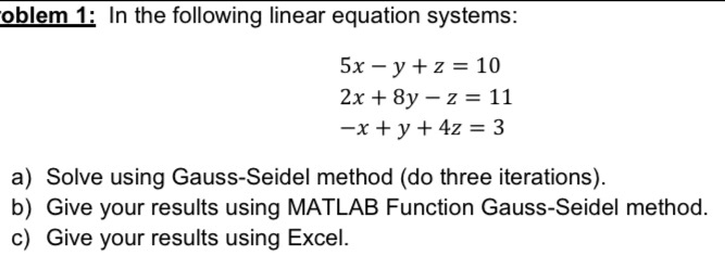 Problem 1: In the following linear equation systems:
5x - y + z = 10
2x + 8y - z = 11
-x + y + 4z = 3
a) Solve using Gauss-Seidel method (do three iterations).
b) Give your results using MATLAB Function Gauss-Seidel method.
c) Give your results using Excel.