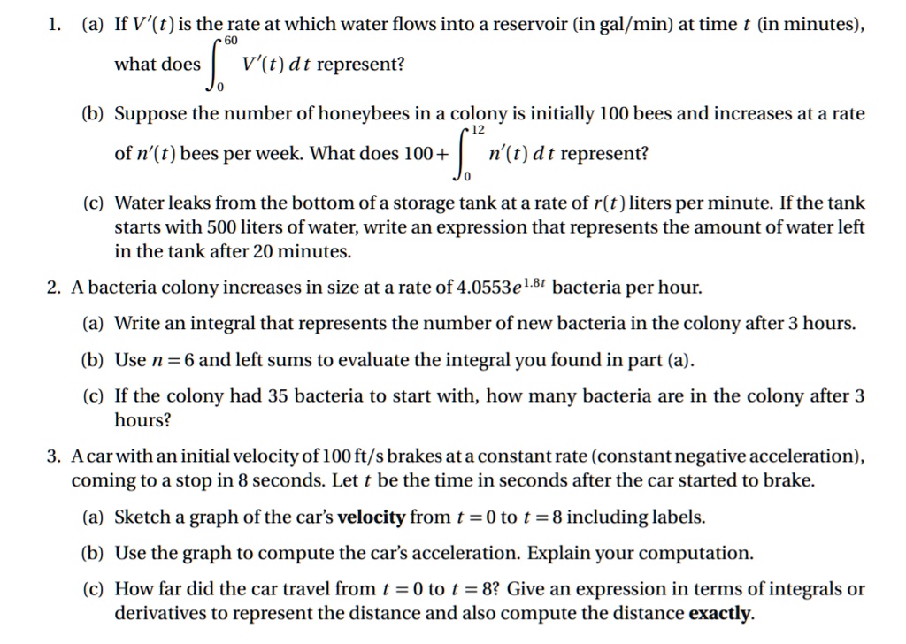 1. (a) If V'(t) is the rate at which water flows into a reservoir (in gal/min) at time t (in minutes), what does ???? V'(t) dt represent?
(b) Suppose the number of honeybees in a colony is initially 100 bees and increases at a rate of n'(t) bees per week. What does 100 + ??¹² n'(t) dt represent?
(c) Water leaks from the bottom of a storage tank at a rate of r(t) liters per minute. If the tank starts with 500 liters of water, write an expression that represents the amount of water left in the tank after 20 minutes.
2. A bacteria colony increases in size at a rate of 4.0553e¹.?? bacteria per hour.
(a) Write an integral that represents the number of new bacteria in the colony after 3 hours.
(b) Use n = 6 and left sums to evaluate the integral you found in part (a).
(c) If the colony had 35 bacteria to start with, how many bacteria are in the colony after 3 hours?
3. A car with an initial velocity of 100 ft/s brakes at a constant rate (constant negative acceleration), coming to a stop in 8 seconds. Let t be the time in seconds after the car started to brake.
(a) Sketch a graph of the car's velocity from t = 0 to t = 8 including labels.
(b) Use the graph to compute the car's acceleration. Explain your computation.
(c) How far did the car travel from t = 0 to t = 8? Give an expression in terms of integrals or derivatives to represent the distance and also compute the distance exactly.