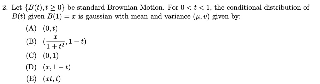 Let B(t), t ? 0 be standard Brownian Motion. For 0 < t < 1, the conditional distribution of B(t) given B(1) = x is gaussian with mean and variance (?, v) given by:
(A) (0, t)
(B) (x / (1 + t^2), 1 - t)
(C) (0, 1)
(D) (x, 1 - t)
(E) (xt, t)