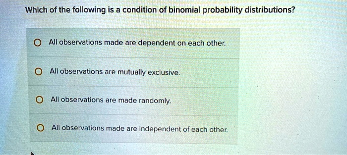 Which of the following is a condition of binomial probability distributions?
- All observations made are dependent on each other.
- All observations are mutually exclusive.
- All observations are made randomly.
- All observations made are independent of each other.