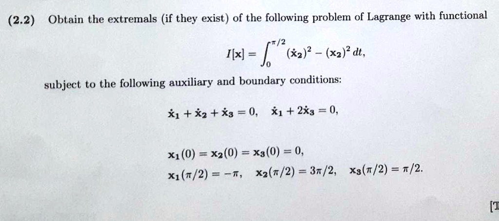 Obtain the extremals (if they exist) of the following problem of Lagrange with functional
I[x] = ????? (??)² - (x?)² dt,
subject to the following auxiliary and boundary conditions:
?? + ?? + ?? = 0, ?? + 2?? = 0,
x?(0) = x?(0) = x?(0) = 0,
x?(?/2) = -?, x?(?/2) = 3?/2, x?(?/2) = ?/2.