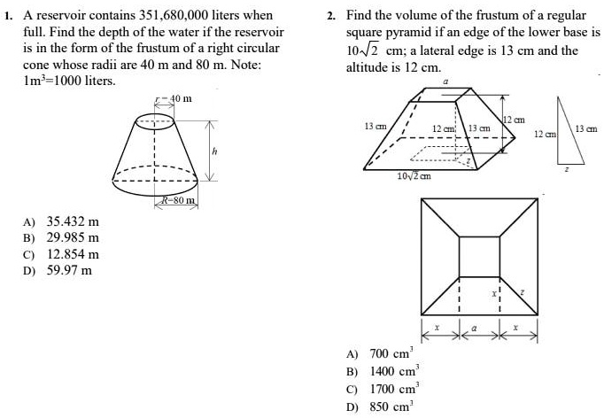 1. A reservoir contains 351,680,000 liters when full. Find the depth of the water if the reservoir is in the form of the frustum of a right circular cone whose radii are 40 m and 80 m. Note: 1m³=1000 liters.

A) 35.432 m
B) 29.985 m
C) 12.854 m
D) 59.97 m

2. Find the volume of the frustum of a regular square pyramid if an edge of the lower base is 10?2 cm; a lateral edge is 13 cm and the altitude is 12 cm.

A) 700 cm³
B) 1400 cm³
C) 1700 cm³
D) 850 cm³
