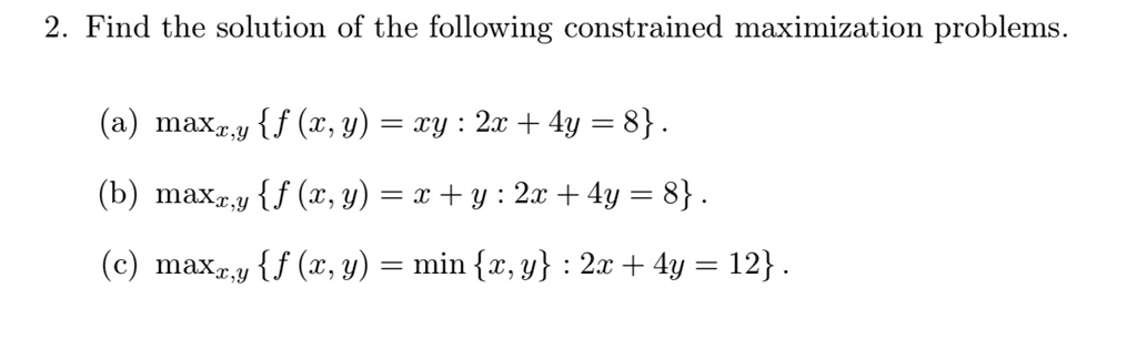 2. Find the solution of the following constrained maximization problems.

(a) maxx,y f (x,y) = xy : 2x + 4y = 8 .
(b) maxx,y f (x,y) = x + y : 2x + 4y = 8 .
(c) maxx,y f (x,y) = min x,y : 2x + 4y = 12 .