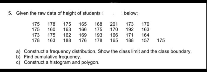 5. Given the raw data of height of students below:

175 178 175 165 168 201 173 170
175 160 163 166 175 170 192 163
173 175 162 169 193 166 171 164
178 163 188 176 178 165 188 157 175

a) Construct a frequency distribution. Show the class limit and the class boundary.
b) Find cumulative frequency.
c) Construct a histogram and polygon.