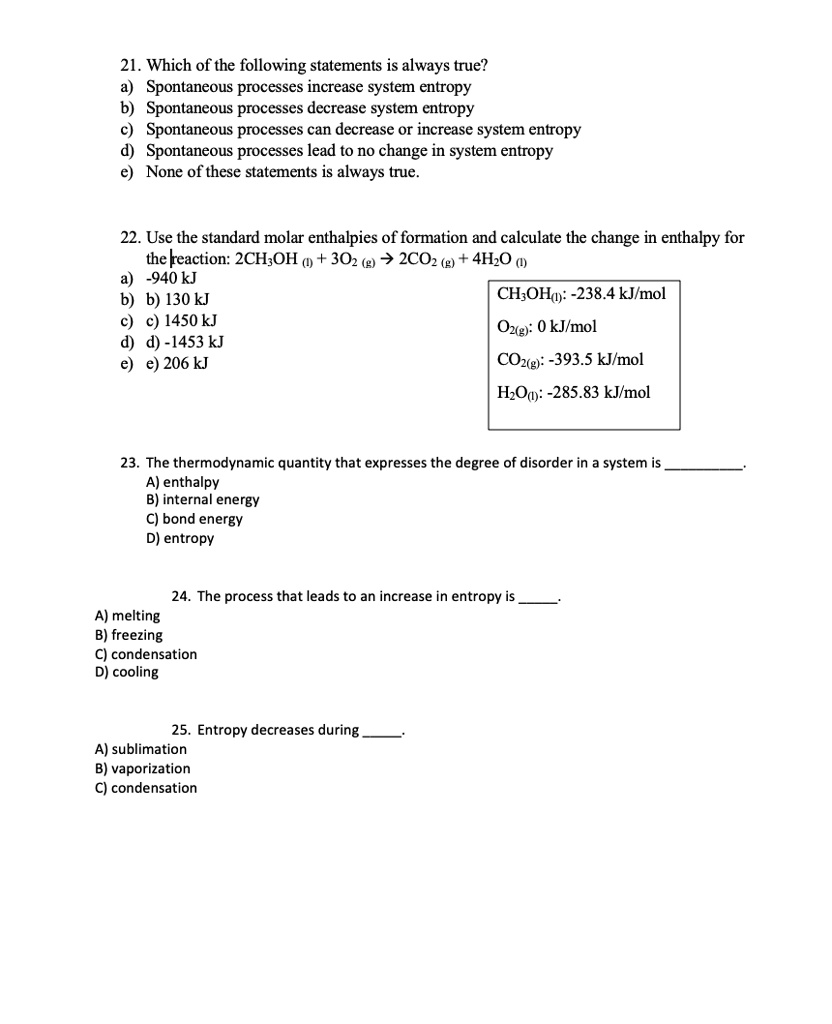 21. Which of the following statements is always true?
a) Spontaneous processes increase system entropy
b) Spontaneous processes decrease system entropy
c) Spontaneous processes can decrease or increase system entropy
d) Spontaneous processes lead to no change in system entropy
e) None of these statements is always true.

22. Use the standard molar enthalpies of formation and calculate the change in enthalpy for the reaction: 2CH3OH (l) + 3O2 (g) ? 2CO2 (g) + 4H2O (l)
a) -940 kJ
b) 130 kJ
c) 1450 kJ
d) -1453 kJ
e) 206 kJ

CH3OH(l): -238.4 kJ/mol
O2(g): 0 kJ/mol
CO2(g): -393.5 kJ/mol
H2O(l): -285.83 kJ/mol

23. The thermodynamic quantity that expresses the degree of disorder in a system is .
A) enthalpy
B) internal energy
C) bond energy
D) entropy

24. The process that leads to an increase in entropy is .
A) melting
B) freezing
C) condensation
D) cooling

25. Entropy decreases during .
A) sublimation
B) vaporization
C) condensation