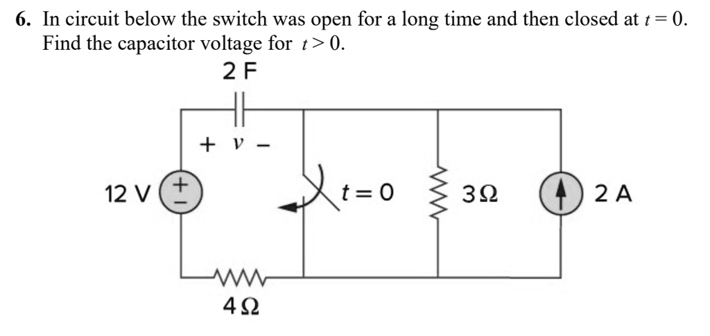 6. In circuit below the switch was open for a long time and then closed at t = 0. Find the capacitor voltage for t > 0. 2 F + v - 12 V t = 0 3 ? 2 A 4 ?