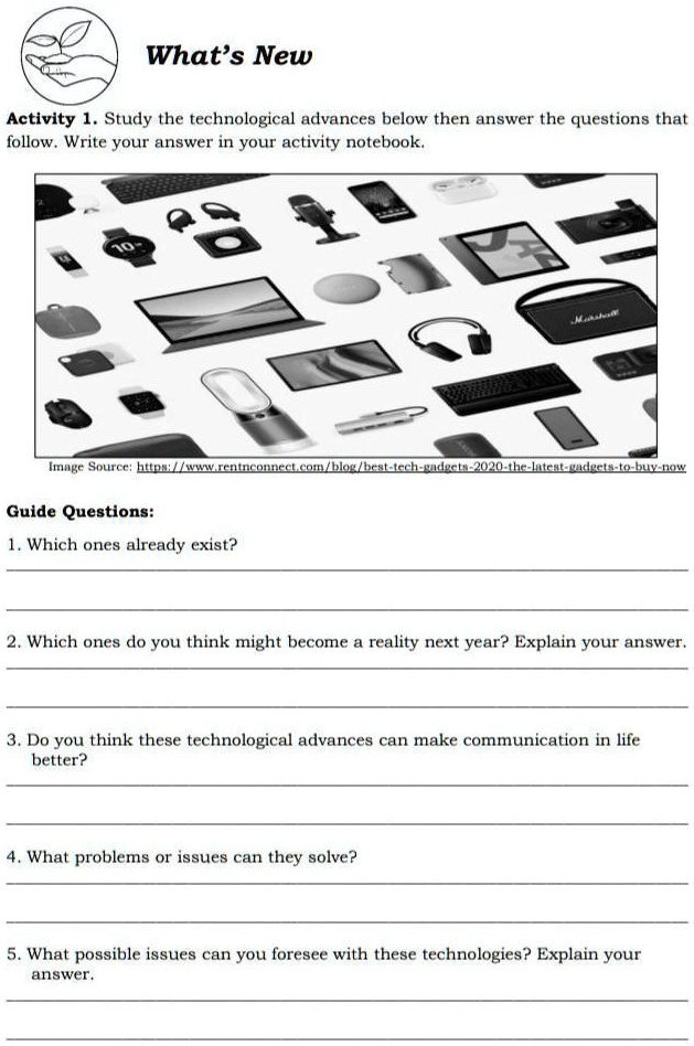 What's New
Activity 1. Study the technological advances below then answer the questions that
follow. Write your answer in your activity notebook.
10-
Marshote
Image Source: https://www.rentnconnect.com/blog/best-tech-gadgets-2020-the-latest-gadgets-to-buy-now
Guide Questions:
1. Which ones already exist?
2. Which ones do you think might become a reality next year? Explain your answer.
3. Do you think these technological advances can make communication in life
better?
4. What problems or issues can they solve?
5. What possible issues can you foresee with these technologies? Explain your
answer.