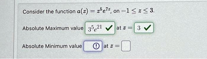 Consider the function a(z) = z^5 e^7z, on -1 ? z ? 3.
Absolute Maximum value 3^5 e^21 at z = 3
Absolute Minimum value at z =