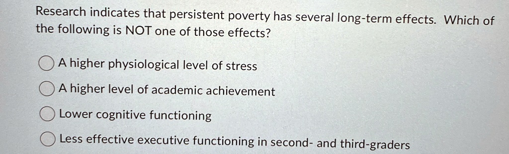 Research indicates that persistent poverty has several long-term effects. Which of
the following is NOT one of those effects?
A higher physiological level of stress
A higher level of academic achievement
Lower cognitive functioning
Less effective executive functioning in second- and third-graders