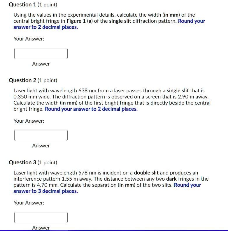 Question 1 (1 point)
Using the values in the experimental details, calculate the width (in mm) of the central bright fringe in Figure 1 (a) of the single slit diffraction pattern. Round your answer to 2 decimal places.
Question 2 (1 point)
Laser light with wavelength 638 nm from a laser passes through a single slit that is 0.350 mm wide. The diffraction pattern is observed on a screen that is 2.90 m away. Calculate the width (in mm) of the first bright fringe that is directly beside the central bright fringe. Round your answer to 2 decimal places.
Question 3 (1 point)
Laser light with wavelength 578 nm is incident on a double slit and produces an interference pattern 1.55 m away. The distance between any two dark fringes in the pattern is 4.70 mm. Calculate the separation (in mm) of the two slits. Round your answer to 3 decimal places.