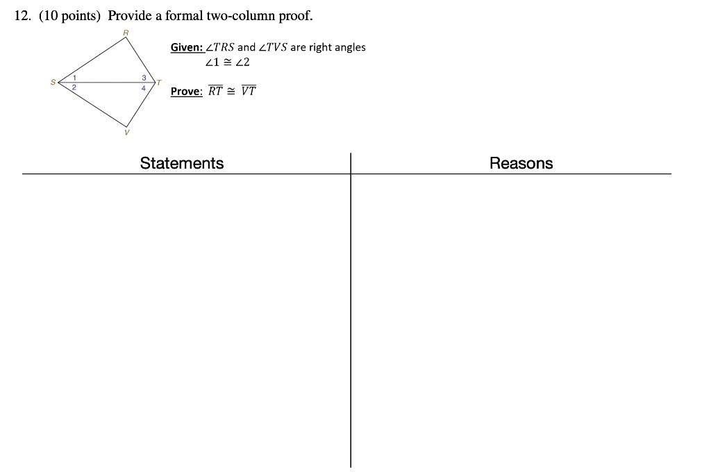 12. (10 points) Provide a formal two-column proof.
Given: ∠ TRS and ∠ TVS are right angles
∠ 1 ≅∠ 2
Prove: RT ≅ VT
Statements
Reasons