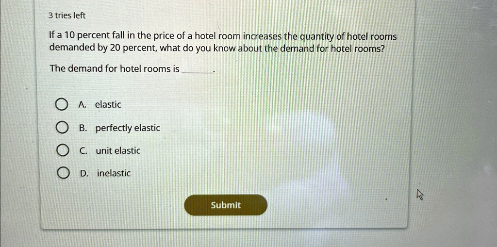 3 tries left
If a 10 percent fall in the price of a hotel room increases the quantity of hotel rooms
demanded by 20 percent, what do you know about the demand for hotel rooms?
The demand for hotel rooms is .
A. elastic
B. perfectly elastic
C. unit elastic
D. inelastic