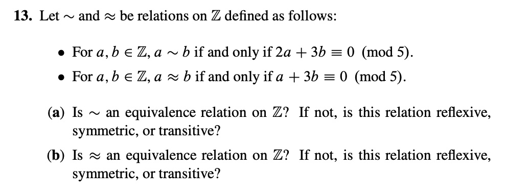 13. Let   and ? be relations on ? defined as follows:

• For a, b ? ?, a   b if and only if 2a + 3b ? 0 (mod 5).
• For a, b ? ?, a ? b if and only if a + 3b ? 0 (mod 5).

(a) Is   an equivalence relation on ?? If not, is this relation reflexive,
symmetric, or transitive?
(b) Is ? an equivalence relation on ?? If not, is this relation reflexive,
symmetric, or transitive?