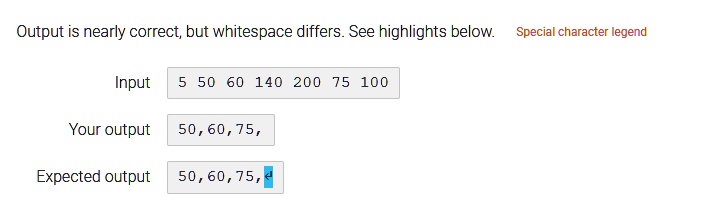Output is nearly correct, but whitespace differs. See highlights below. Special character legend
Input
5 50 60 140 200 75 100
Your output 50,60,75,
Expected output 50,60,75,