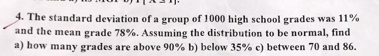 4. The standard deviation of a group of 1000 high school grades was 11%\nand the mean grade 78%. Assuming the distribution to be normal, find\na) how many grades are above 90% b) below 35% c) between 70 and 86.