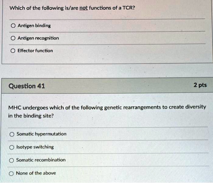 Which of the following is/are not functions of a TCR?
Antigen binding
Antigen recognition
Effector function
Question 41
MHC undergoes which of the following genetic rearrangements to create diversity in the binding site?
Somatic hypermutation
Isotype switching
Somatic recombination
None of the above