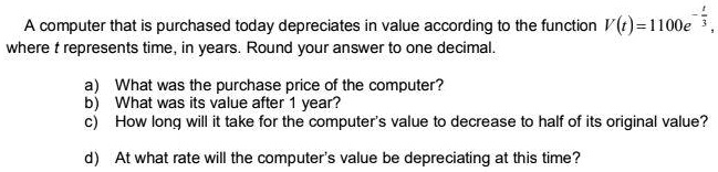 A computer that is purchased today depreciates in value according to the function V(t) = 1100e^-fract3, where t represents time, in years. Round your answer to one decimal.
a) What was the purchase price of the computer?
b) What was its value after 1 year?
c) How long will it take for the computer's value to decrease to half of its original value?
d) At what rate will the computer's value be depreciating at this time?