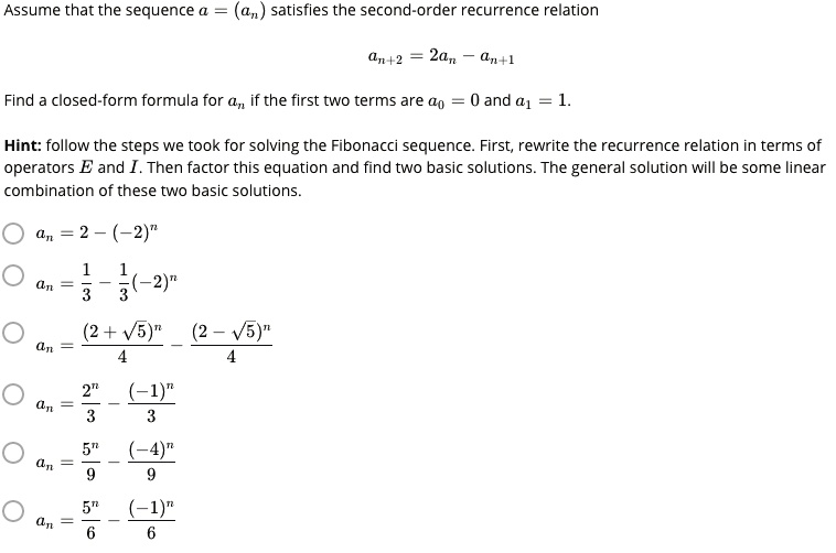 Assume that the sequence a = (an) satisfies the second-order recurrence relation
an+2 = 2an - an+1
Find a closed-form formula for an if the first two terms are a0 = 0 and a1 = 1.
Hint: follow the steps we took for solving the Fibonacci sequence. First, rewrite the recurrence relation in terms of operators E and I. Then factor this equation and find two basic solutions. The general solution will be some linear combination of these two basic solutions.
an = 2 - (-2)^n
an = 1/3 - 1/3(-2)^n
an = (2 + ?5)^n / 4 - (2 - ?5)^n / 4
an = 2^n / 3 - (-1)^n / 3
an = 5^n / 9 - (-4)^n / 9
an = 5^n / 6 - (-1)^n / 6