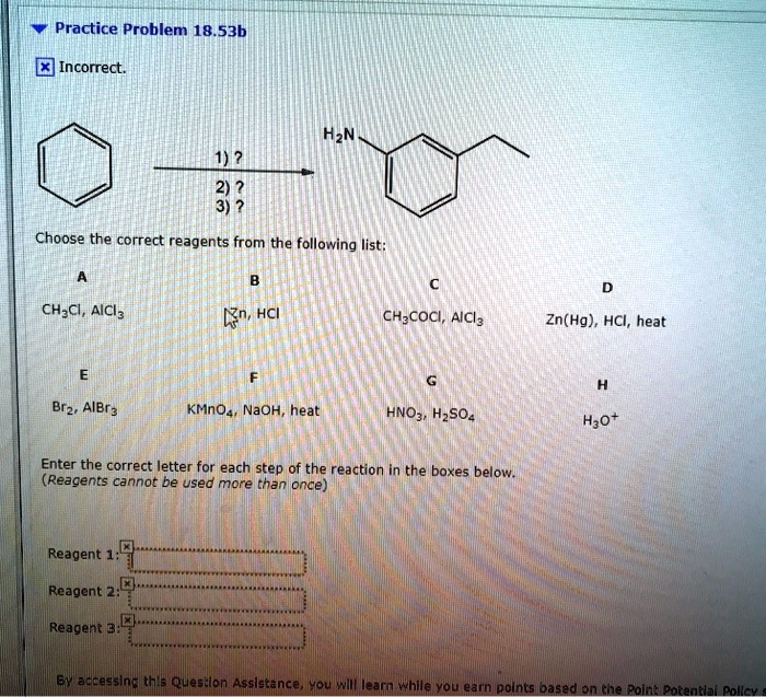 Practice Problem 18.53b

1)?
2)?
3)?

Choose the correct reagents from the following list:

A
CH3Cl, AlCl3

B
Zn, HCl

C
CH3COCl, AlCl3

D
Zn(Hg), HCl, heat

E
Br2, AlBr3

F
KMnO4, NaOH, heat

G
HNO3, H2SO4

H
H3O+

Enter the correct letter for each step of the reaction in the boxes below.
(Reagents cannot be used more than once)

Reagent 1:
Reagent 2:
Reagent 3: